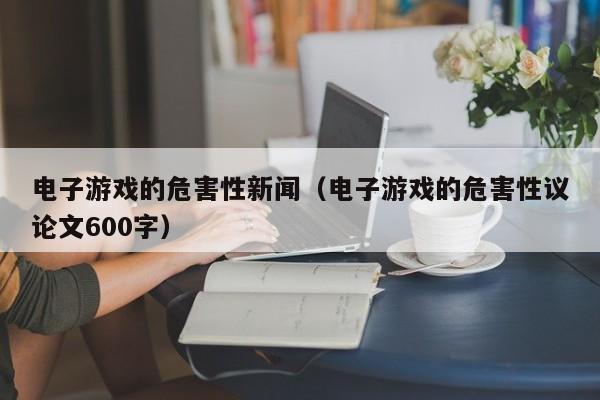 电子游戏的危害性新闻（电子游戏的危害性议论文600字）