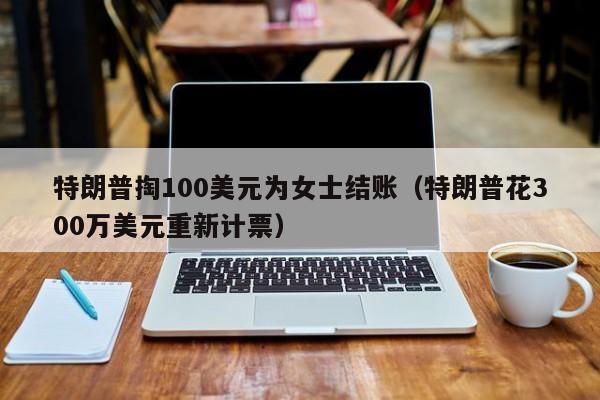 特朗普掏100美元为女士结账（特朗普花300万美元重新计票）