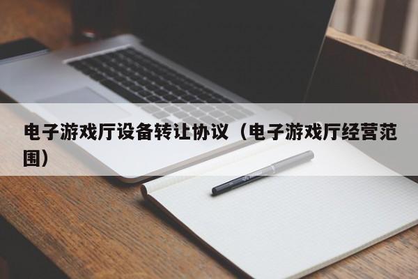 电子游戏厅设备转让协议（电子游戏厅经营范围）