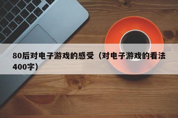 80后对电子游戏的感受（对电子游戏的看法400字）