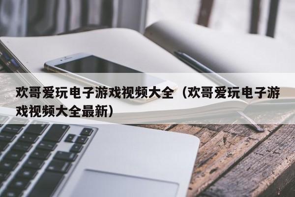 欢哥爱玩电子游戏视频大全（欢哥爱玩电子游戏视频大全最新）