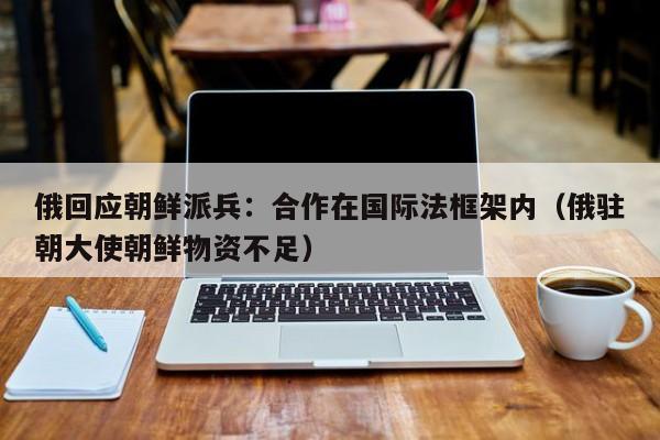 俄回应朝鲜派兵：合作在国际法框架内（俄驻朝大使朝鲜物资不足）