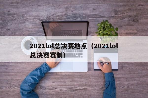 2021lol总决赛地点（2021lol总决赛赛制）