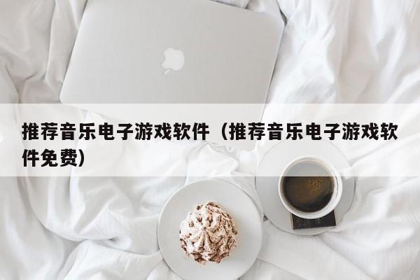 推荐音乐电子游戏软件（推荐音乐电子游戏软件免费）