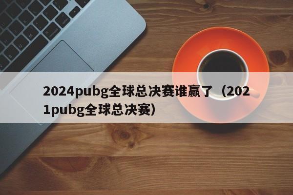 2024pubg全球总决赛谁赢了（2021pubg全球总决赛）