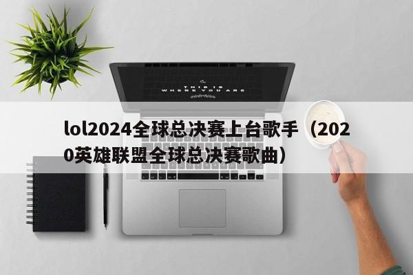 lol2024全球总决赛上台歌手（2020英雄联盟全球总决赛歌曲）