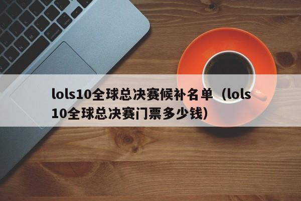 lols10全球总决赛候补名单（lols10全球总决赛门票多少钱）