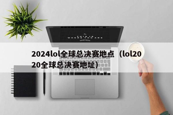 2024lol全球总决赛地点（lol2020全球总决赛地址）