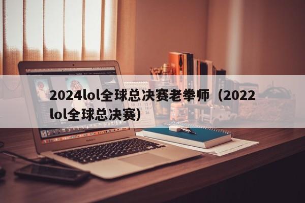 2024lol全球总决赛老拳师（2022lol全球总决赛）