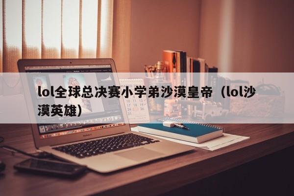 lol全球总决赛小学弟沙漠皇帝（lol沙漠英雄）