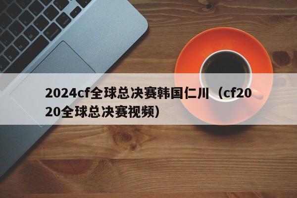 2024cf全球总决赛韩国仁川（cf2020全球总决赛视频）