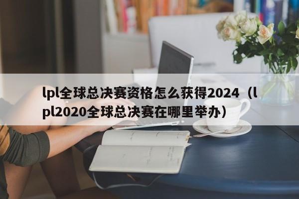 lpl全球总决赛资格怎么获得2024（lpl2020全球总决赛在哪里举办）