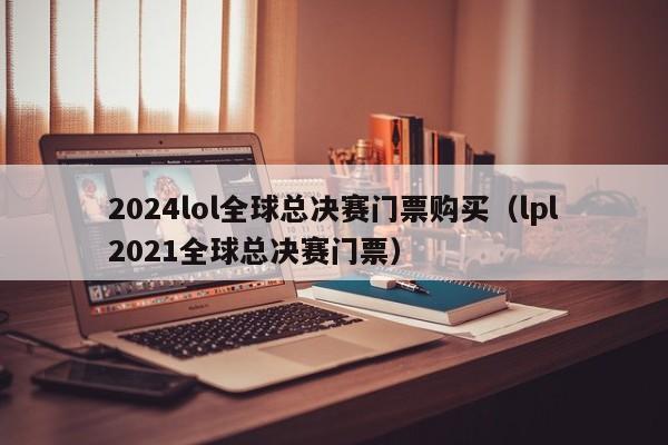 2024lol全球总决赛门票购买（lpl2021全球总决赛门票）