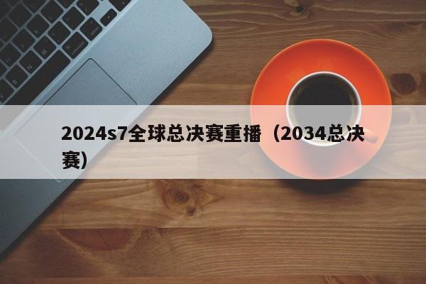 2024s7全球总决赛重播（2034总决赛）