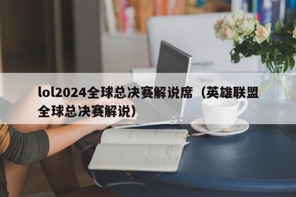 lol2024全球总决赛解说席（英雄联盟全球总决赛解说）