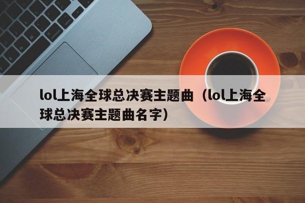 lol上海全球总决赛主题曲（lol上海全球总决赛主题曲名字）