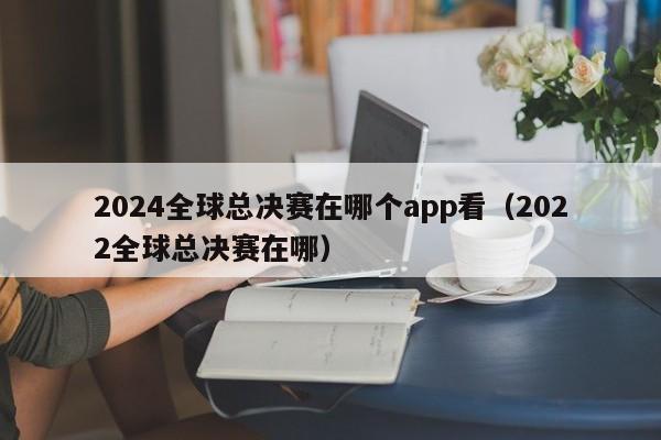 2024全球总决赛在哪个app看（2022全球总决赛在哪）