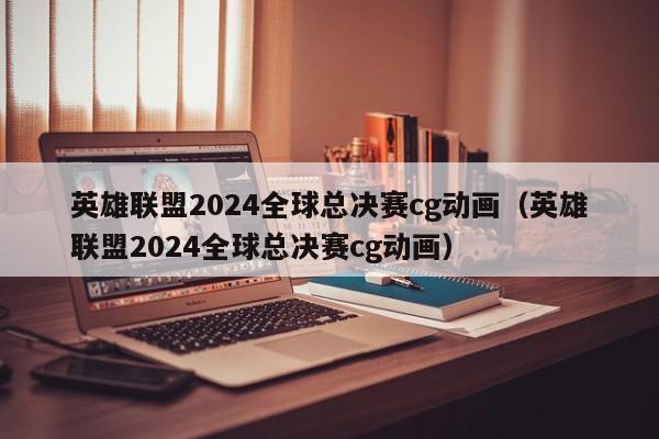 英雄联盟2024全球总决赛cg动画（英雄联盟2024全球总决赛cg动画）