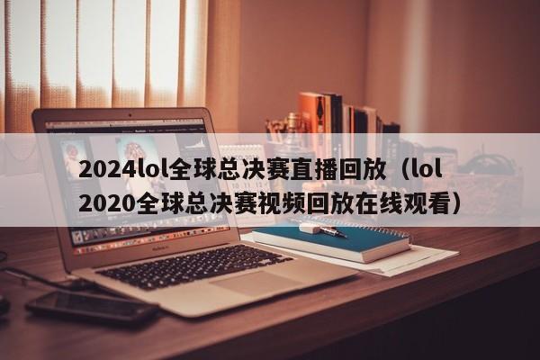 2024lol全球总决赛直播回放（lol2020全球总决赛视频回放在线观看）