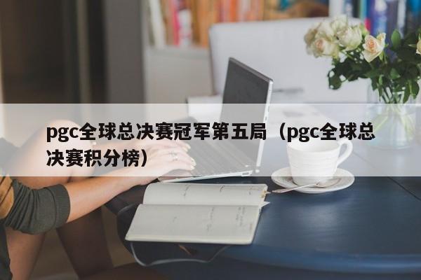 pgc全球总决赛冠军第五局（pgc全球总决赛积分榜）