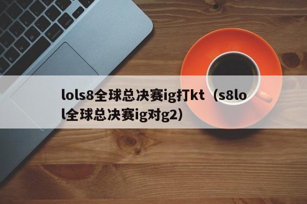 lols8全球总决赛ig打kt（s8lol全球总决赛ig对g2）