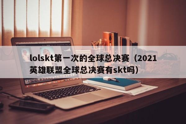 lolskt第一次的全球总决赛（2021英雄联盟全球总决赛有skt吗）