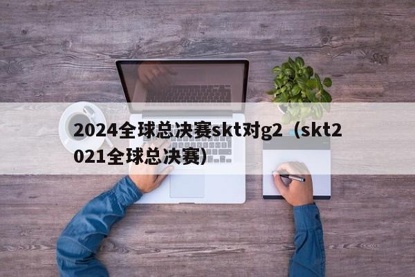 2024全球总决赛skt对g2（skt2021全球总决赛）