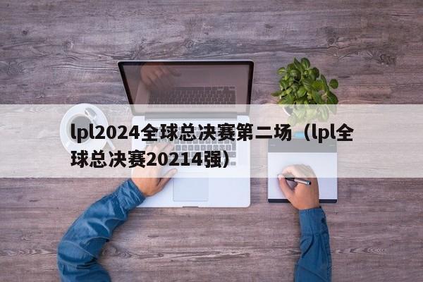 lpl2024全球总决赛第二场（lpl全球总决赛20214强）