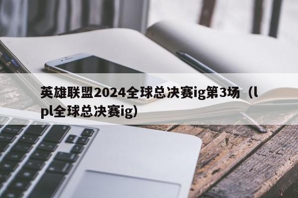 英雄联盟2024全球总决赛ig第3场（lpl全球总决赛ig）