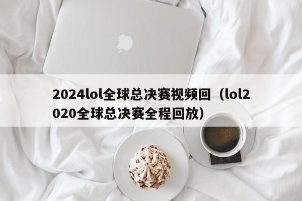 2024lol全球总决赛视频回（lol2020全球总决赛全程回放）