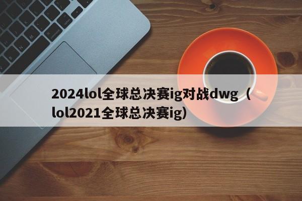 2024lol全球总决赛ig对战dwg（lol2021全球总决赛ig）