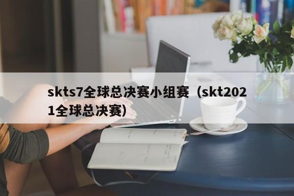 skts7全球总决赛小组赛（skt2021全球总决赛）