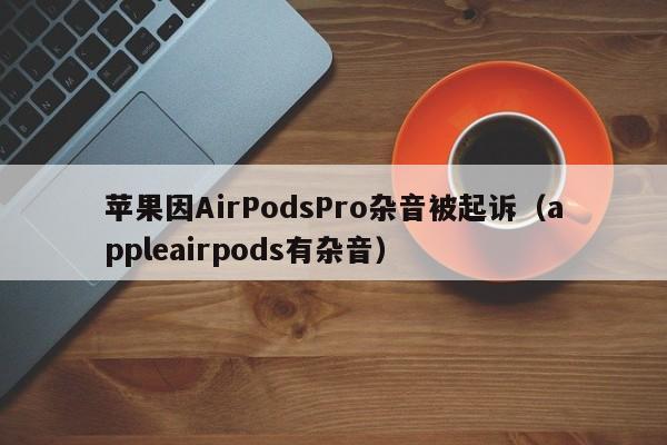 苹果因AirPodsPro杂音被起诉（appleairpods有杂音）