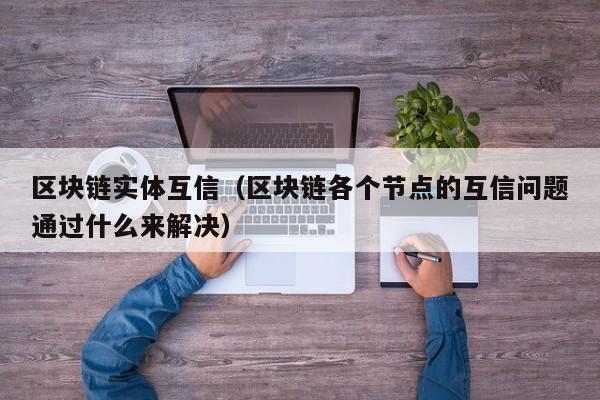 区块链实体互信（区块链各个节点的互信问题通过什么来解决）