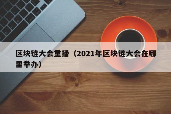 区块链大会重播（2021年区块链大会在哪里举办）