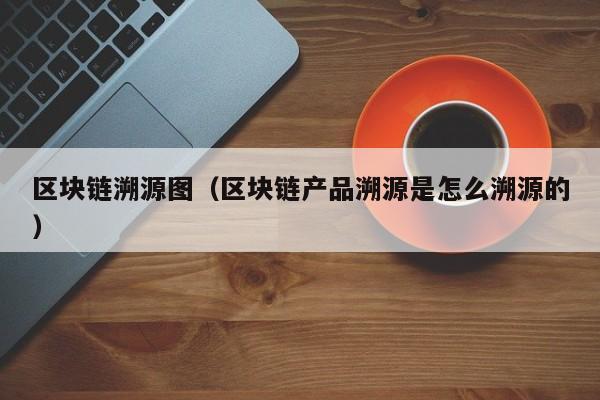 区块链溯源图（区块链产品溯源是怎么溯源的）