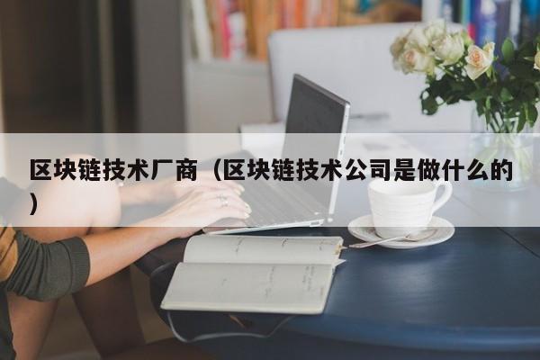 区块链技术厂商（区块链技术公司是做什么的）